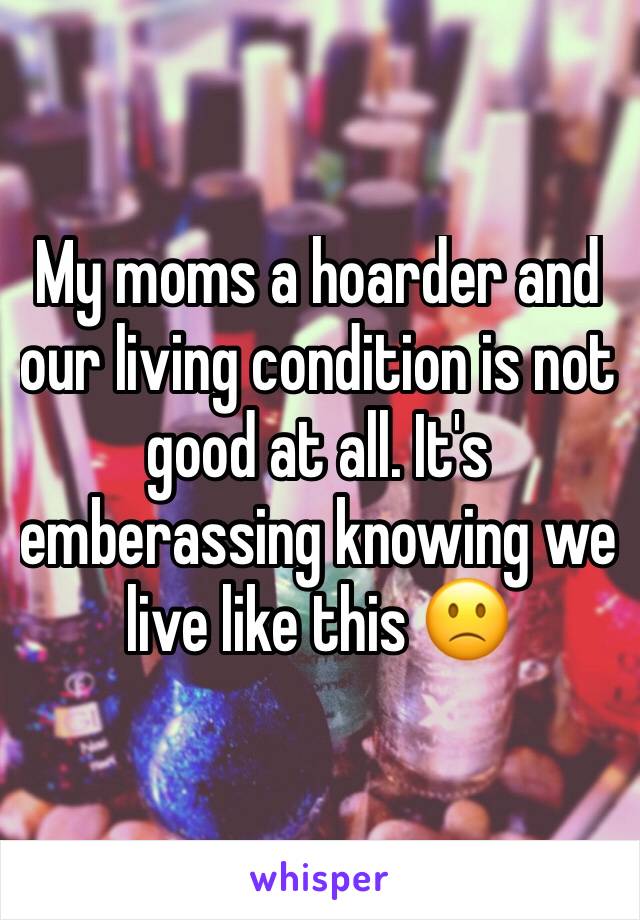 My moms a hoarder and our living condition is not good at all. It's emberassing knowing we live like this 🙁