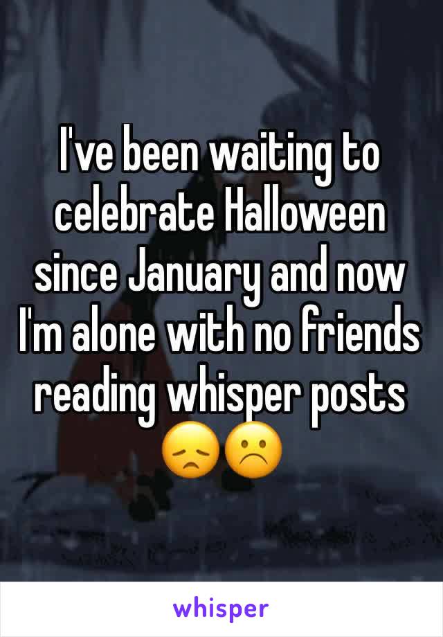 I've been waiting to celebrate Halloween since January and now I'm alone with no friends reading whisper posts 😞☹️