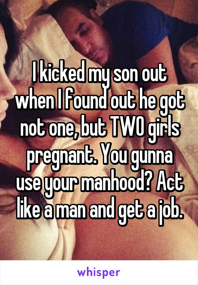 I kicked my son out when I found out he got not one, but TWO girls pregnant. You gunna use your manhood? Act like a man and get a job.