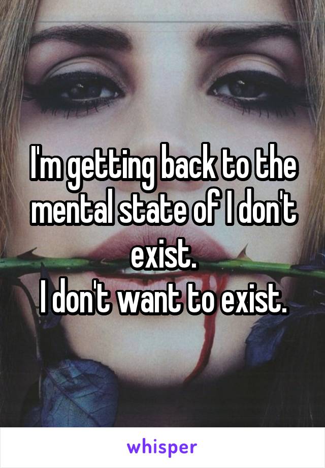 I'm getting back to the mental state of I don't exist.
I don't want to exist.