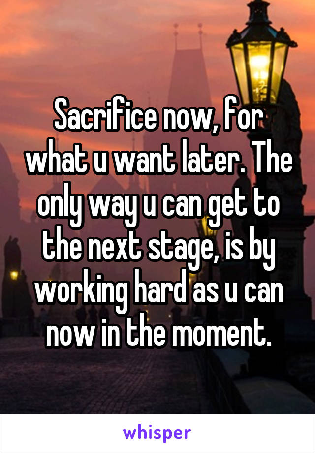 Sacrifice now, for what u want later. The only way u can get to the next stage, is by working hard as u can now in the moment.