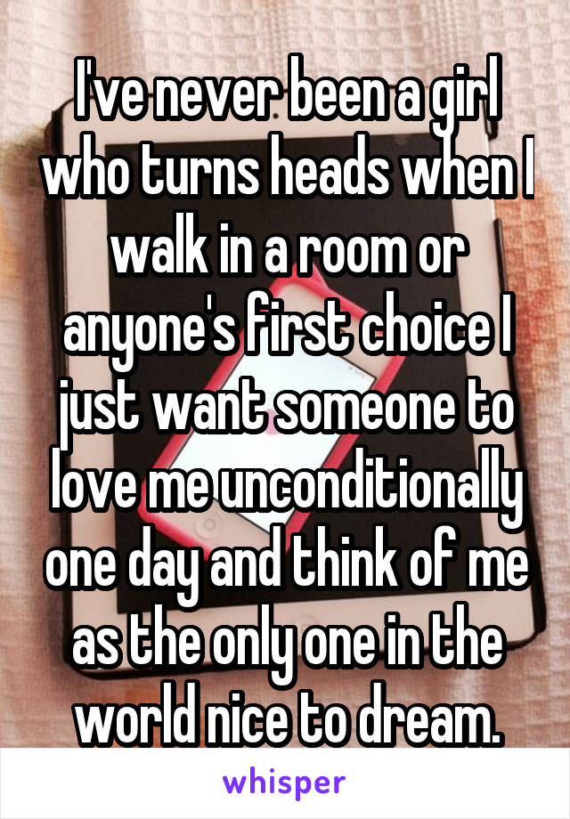 I've never been a girl who turns heads when I walk in a room or anyone's first choice I just want someone to love me unconditionally one day and think of me as the only one in the world nice to dream.