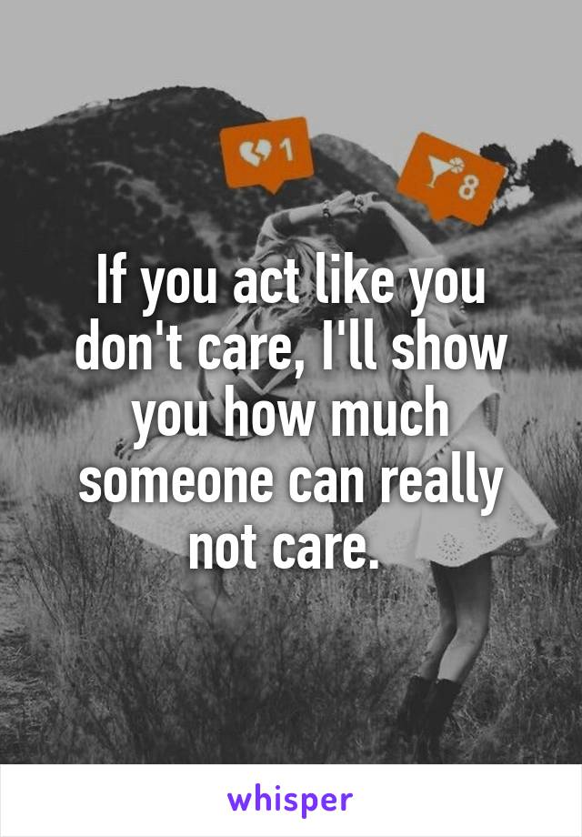 If you act like you don't care, I'll show you how much someone can really not care. 