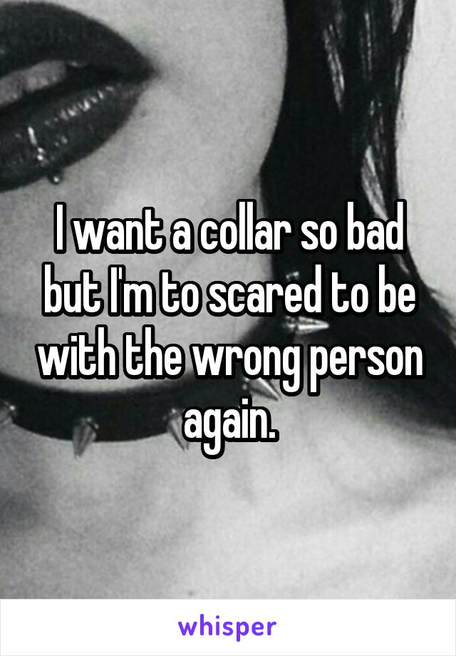 I want a collar so bad but I'm to scared to be with the wrong person again.