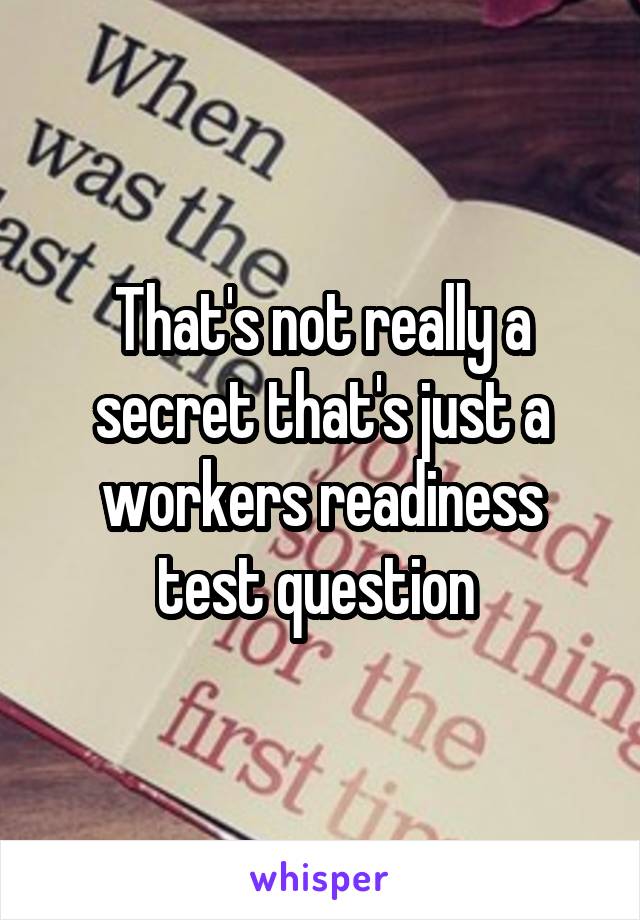 That's not really a secret that's just a workers readiness test question 