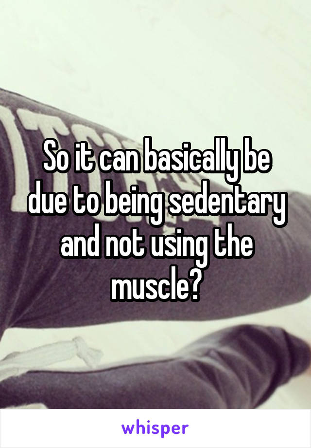 So it can basically be due to being sedentary and not using the muscle?