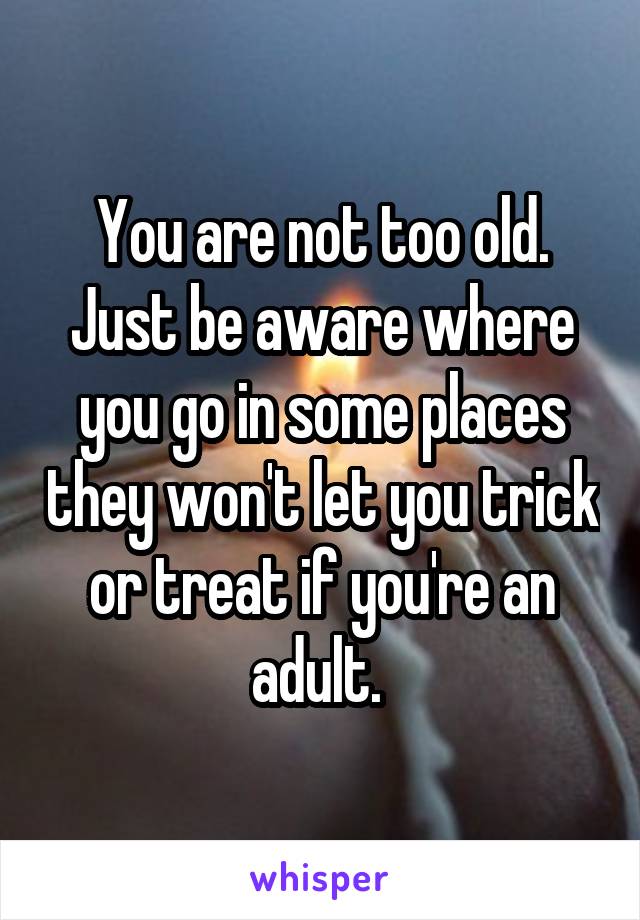 You are not too old. Just be aware where you go in some places they won't let you trick or treat if you're an adult. 