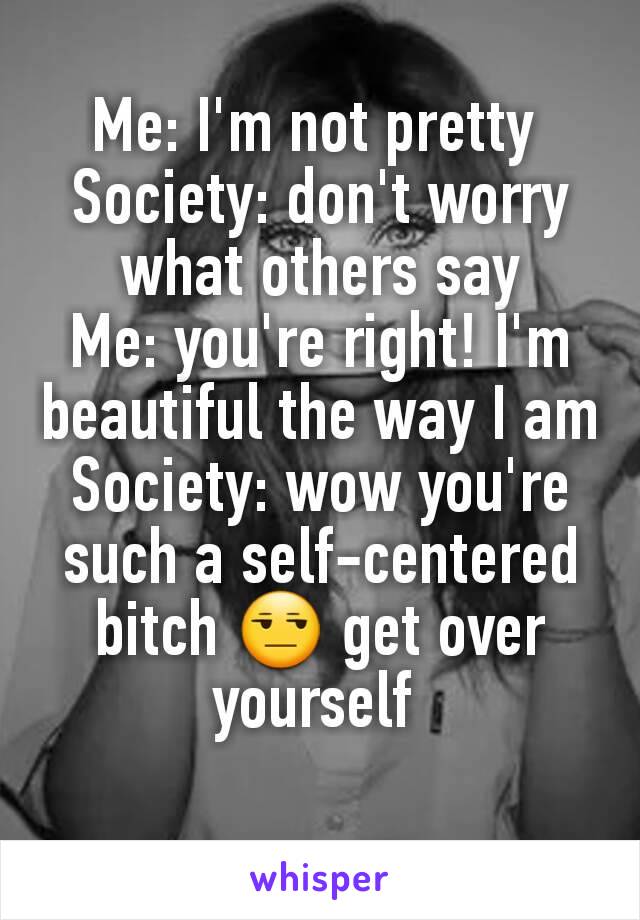 Me: I'm not pretty 
Society: don't worry what others say
Me: you're right! I'm beautiful the way I am
Society: wow you're such a self-centered bitch 😒 get over yourself 