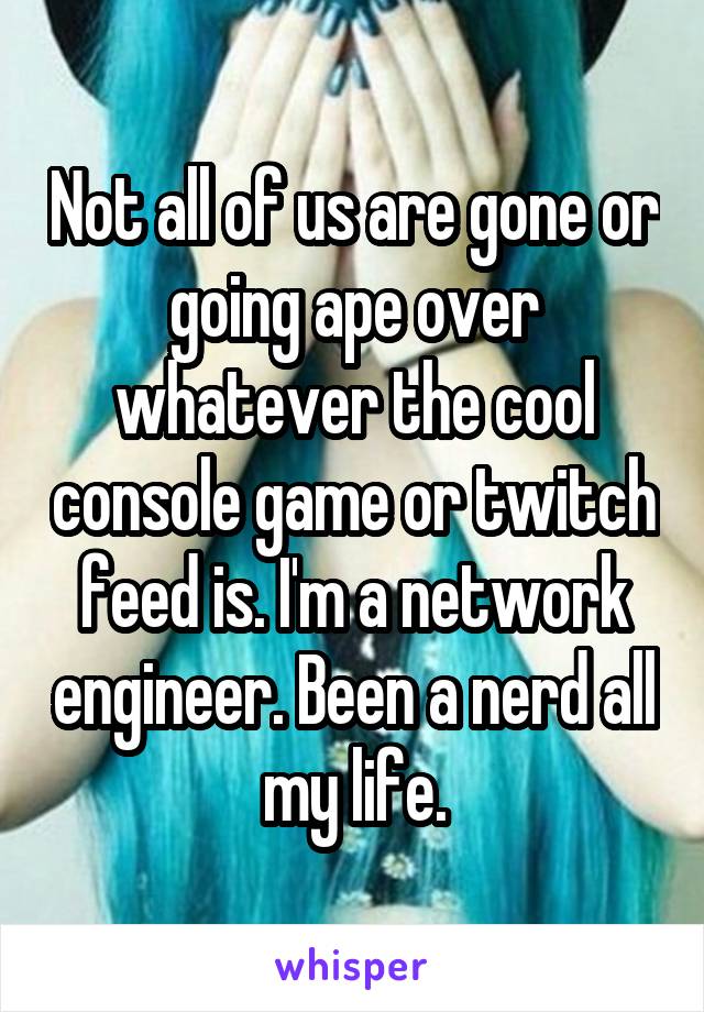Not all of us are gone or going ape over whatever the cool console game or twitch feed is. I'm a network engineer. Been a nerd all my life.