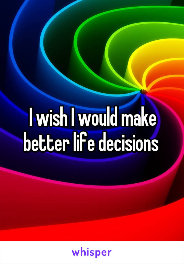 I wish I would make better life decisions 