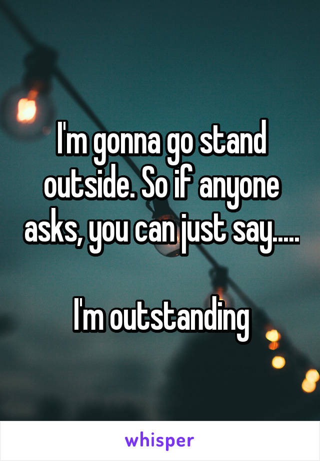 I'm gonna go stand outside. So if anyone asks, you can just say.....

I'm outstanding