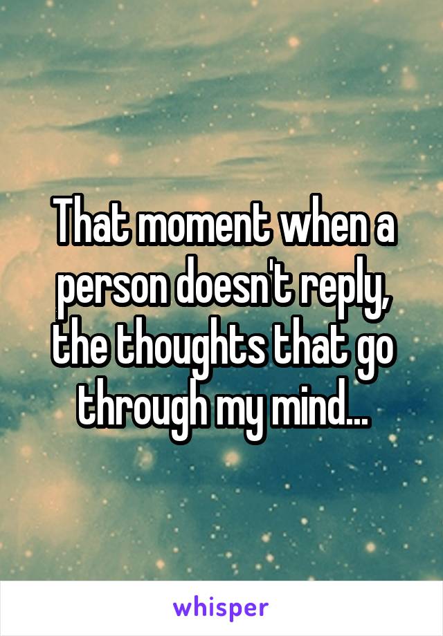 That moment when a person doesn't reply, the thoughts that go through my mind...