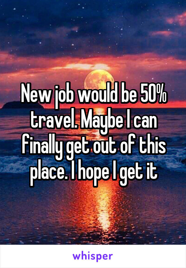 New job would be 50% travel. Maybe I can finally get out of this place. I hope I get it