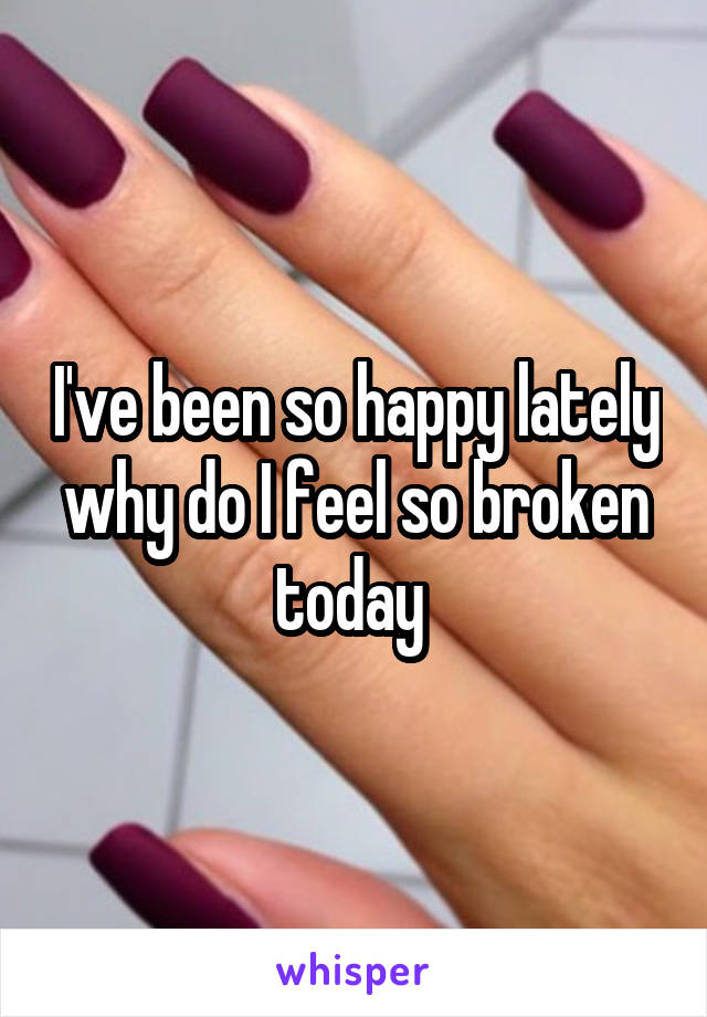 I've been so happy lately why do I feel so broken today 