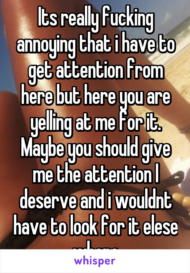 Its really fucking annoying that i have to get attention from here but here you are yelling at me for it. Maybe you should give me the attention I deserve and i wouldnt have to look for it elese where