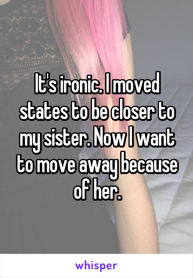 It's ironic. I moved states to be closer to my sister. Now I want to move away because of her.