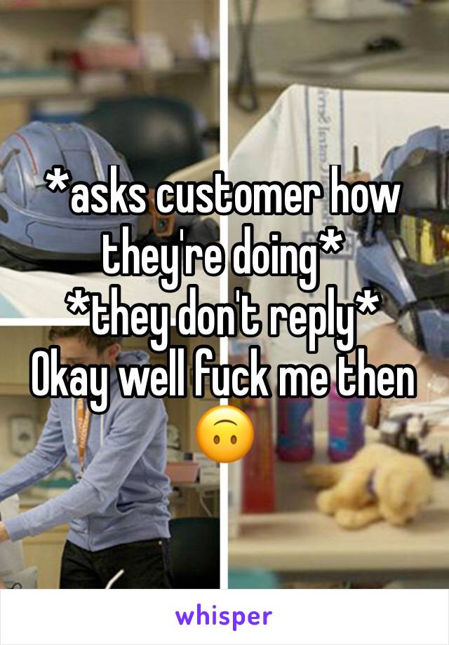 *asks customer how they're doing*
*they don't reply*
Okay well fuck me then 🙃