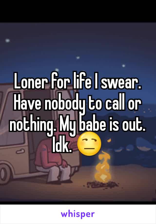 Loner for life I swear. Have nobody to call or nothing. My babe is out. Idk. 😒