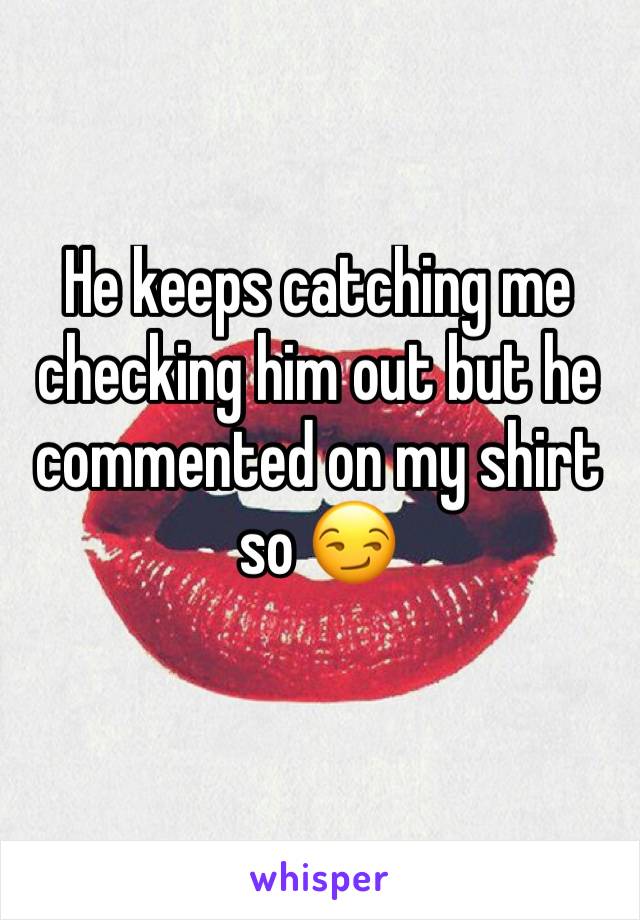 He keeps catching me checking him out but he commented on my shirt so 😏