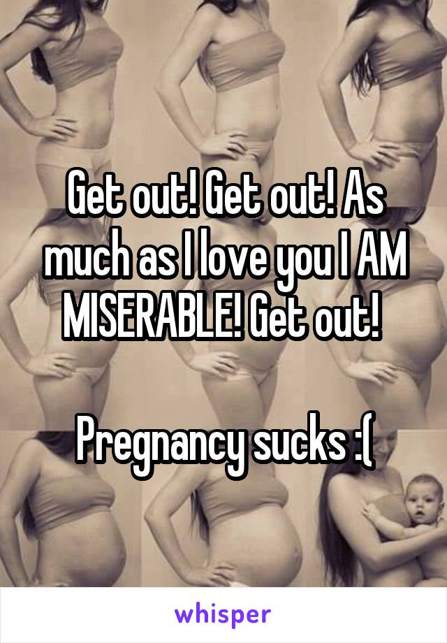 Get out! Get out! As much as I love you I AM MISERABLE! Get out! 

Pregnancy sucks :(