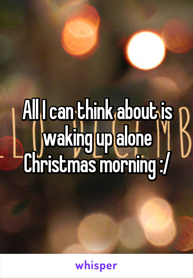 All I can think about is waking up alone Christmas morning :/