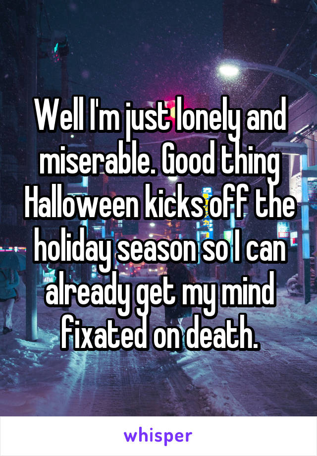 Well I'm just lonely and miserable. Good thing Halloween kicks off the holiday season so I can already get my mind fixated on death.