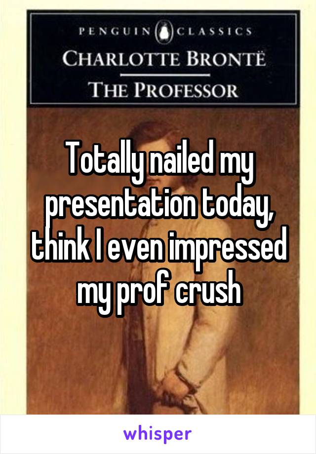 Totally nailed my presentation today, think I even impressed my prof crush