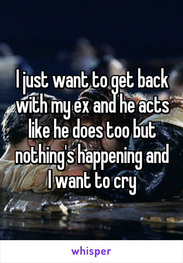 I just want to get back with my ex and he acts like he does too but nothing's happening and I want to cry