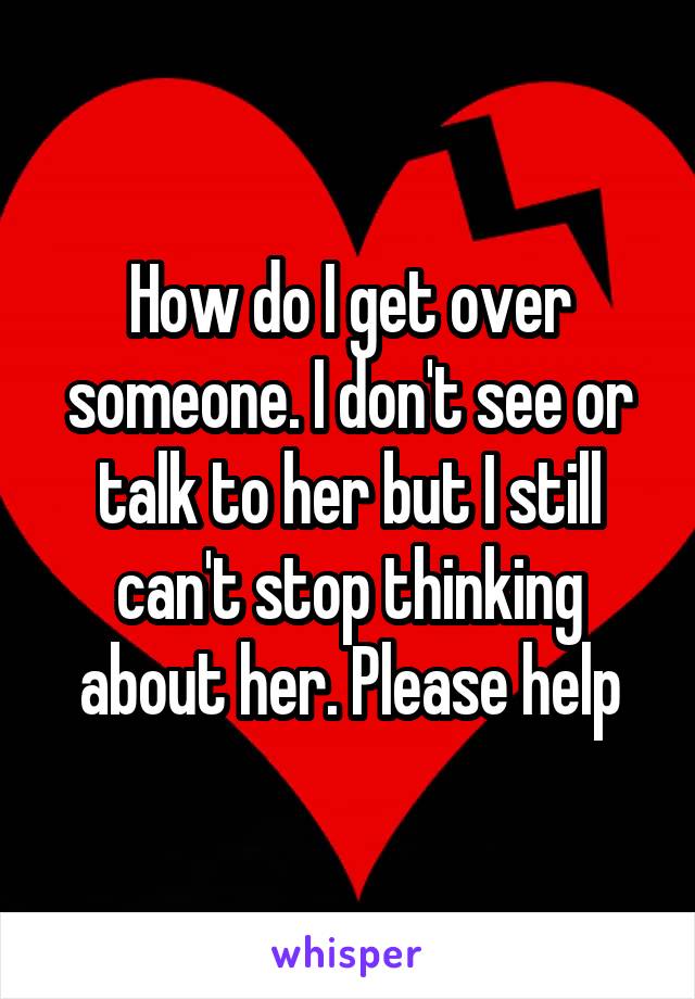 How do I get over someone. I don't see or talk to her but I still can't stop thinking about her. Please help