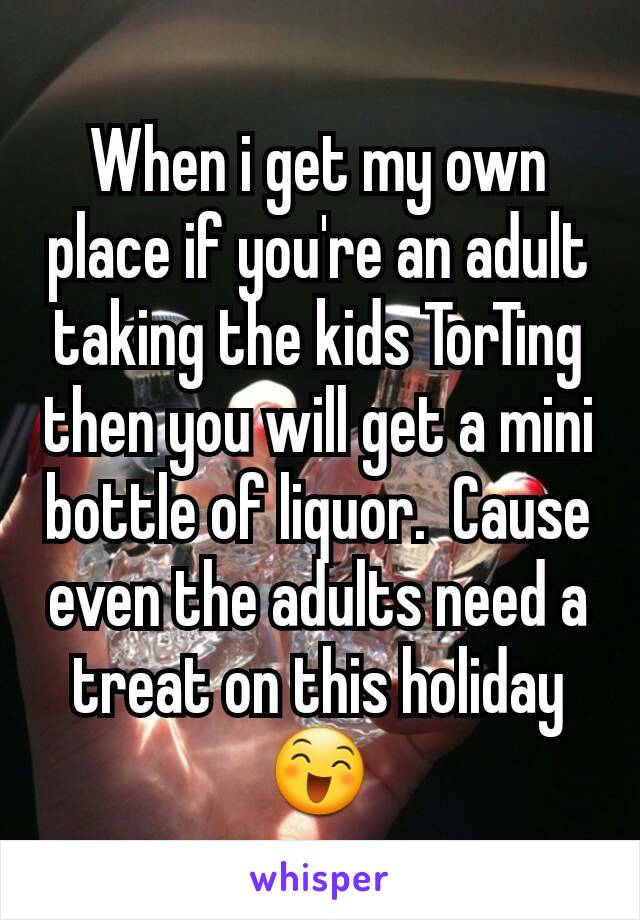 When i get my own place if you're an adult taking the kids TorTing then you will get a mini bottle of liquor.  Cause even the adults need a treat on this holiday 😄