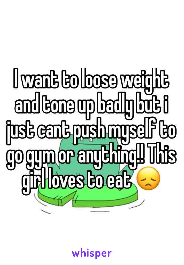 I want to loose weight and tone up badly but i just cant push myself to go gym or anything!! This girl loves to eat 😞 