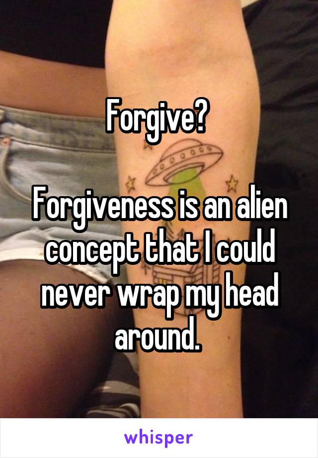 Forgive? 

Forgiveness is an alien concept that I could never wrap my head around. 