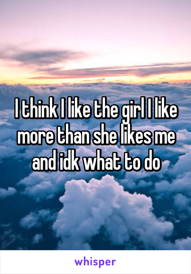 I think I like the girl I like more than she likes me and idk what to do