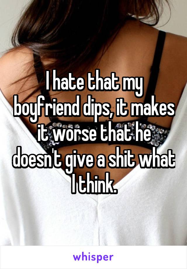 I hate that my boyfriend dips, it makes it worse that he doesn't give a shit what I think.