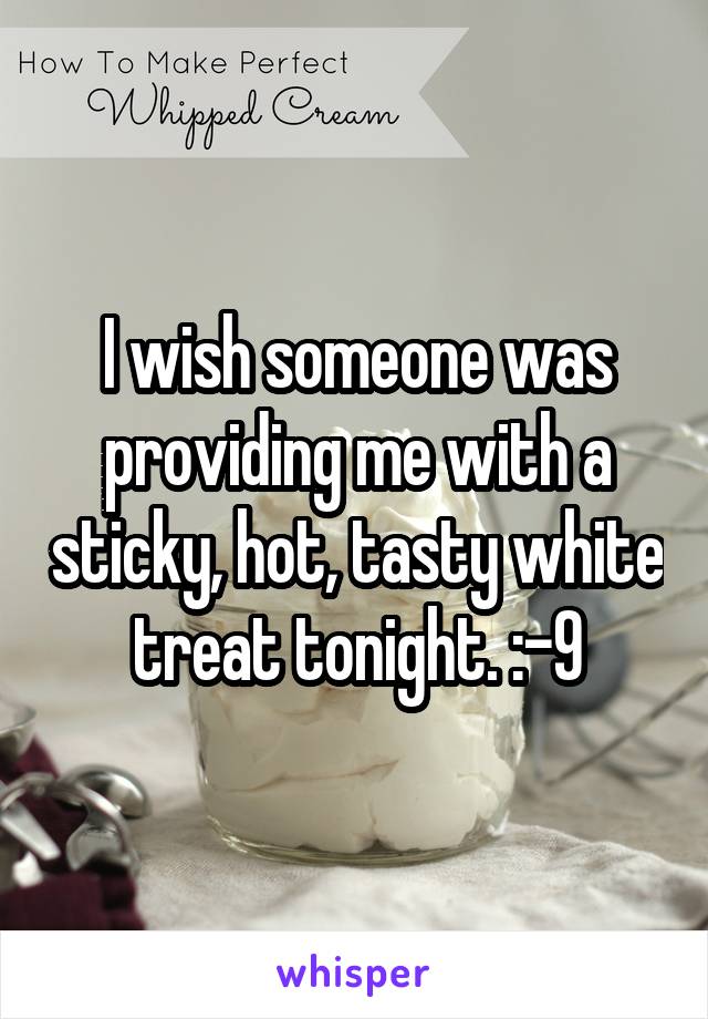 I wish someone was providing me with a sticky, hot, tasty white treat tonight. :-9