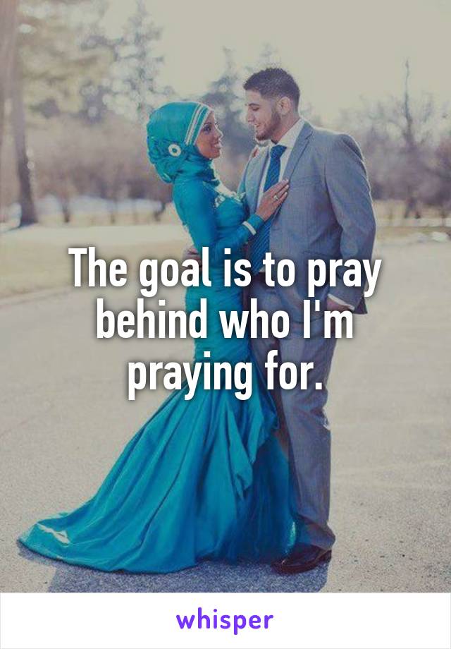 The goal is to pray behind who I'm praying for.