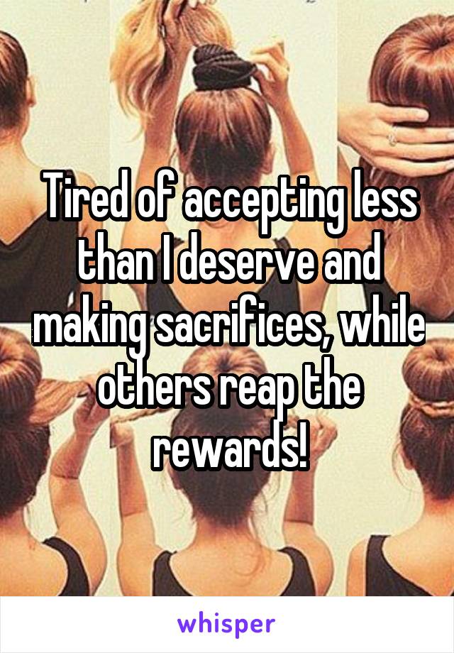 Tired of accepting less than I deserve and making sacrifices, while others reap the rewards!