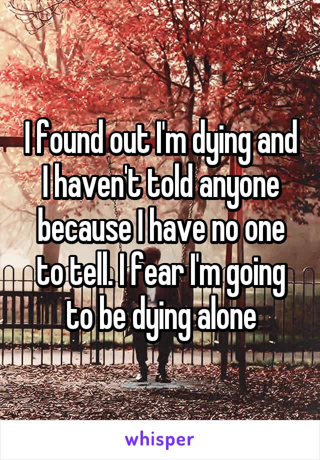 I found out I'm dying and I haven't told anyone because I have no one to tell. I fear I'm going to be dying alone
