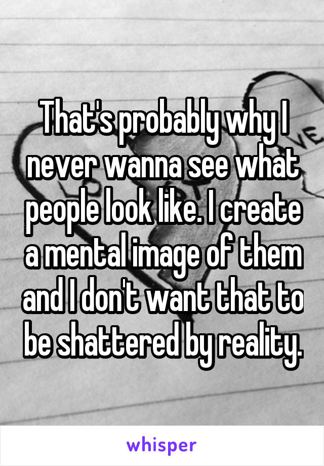 That's probably why I never wanna see what people look like. I create a mental image of them and I don't want that to be shattered by reality.