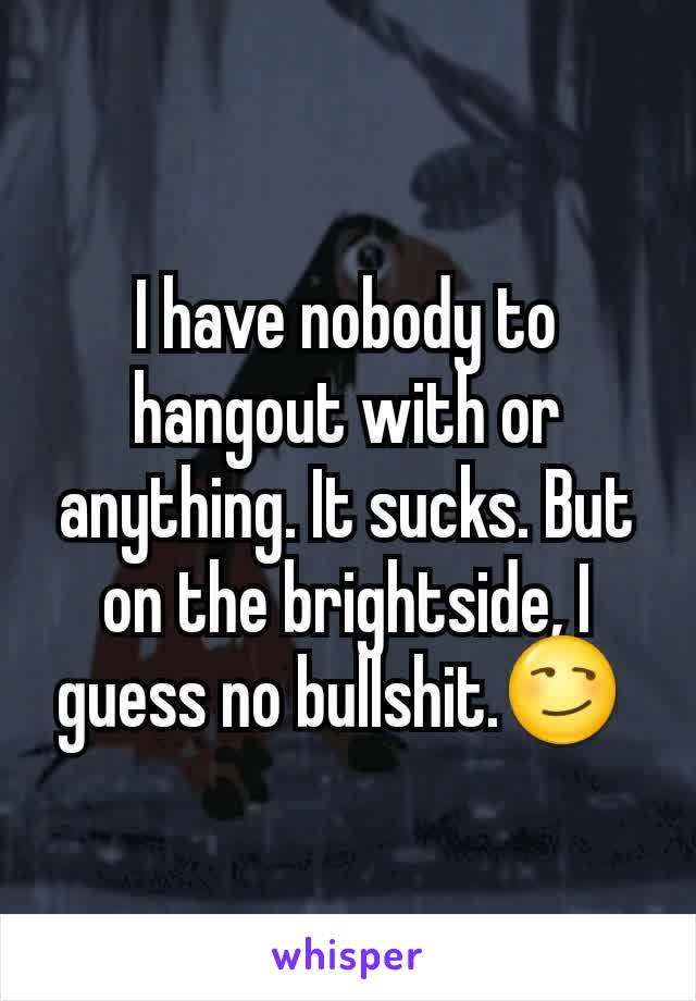 I have nobody to hangout with or anything. It sucks. But on the brightside, I guess no bullshit.😏 