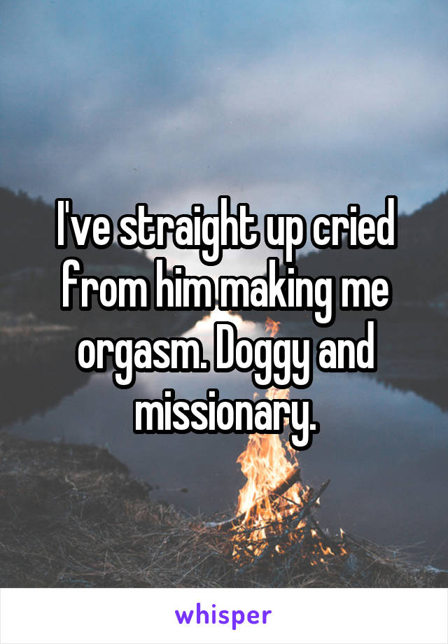 I've straight up cried from him making me orgasm. Doggy and missionary.