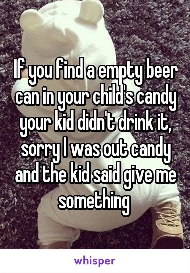 If you find a empty beer can in your child's candy your kid didn't drink it, sorry I was out candy and the kid said give me something 