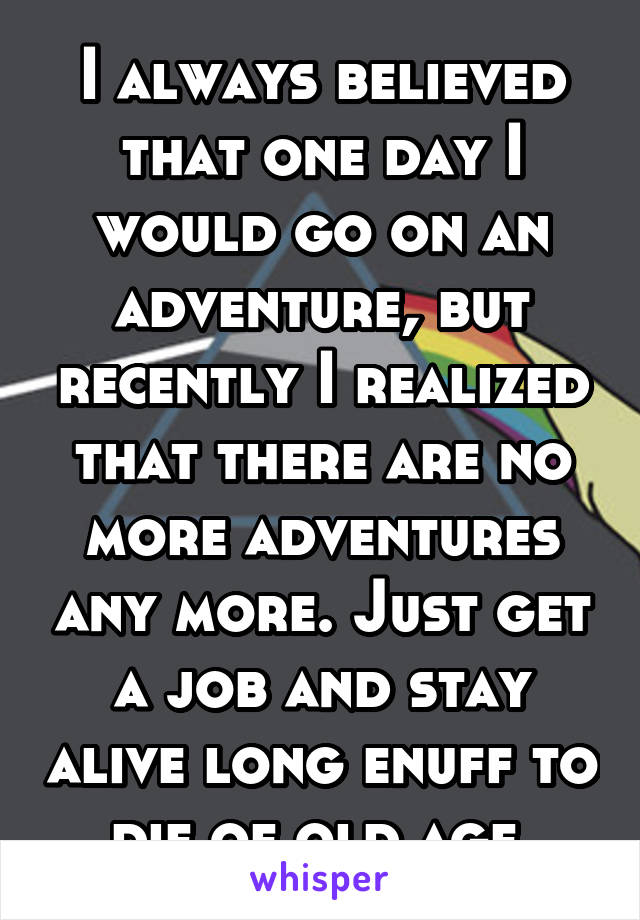 I always believed that one day I would go on an adventure, but recently I realized that there are no more adventures any more. Just get a job and stay alive long enuff to die of old age.