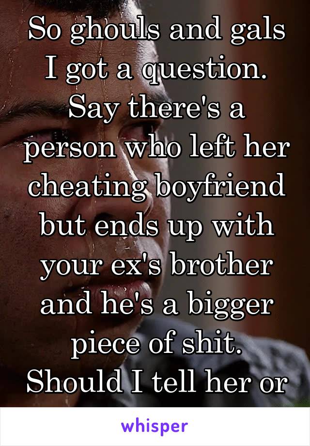 So ghouls and gals I got a question. Say there's a person who left her cheating boyfriend but ends up with your ex's brother and he's a bigger piece of shit. Should I tell her or let it go?