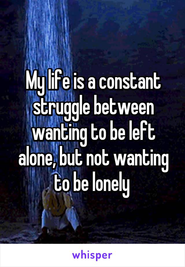 My life is a constant struggle between wanting to be left alone, but not wanting to be lonely 