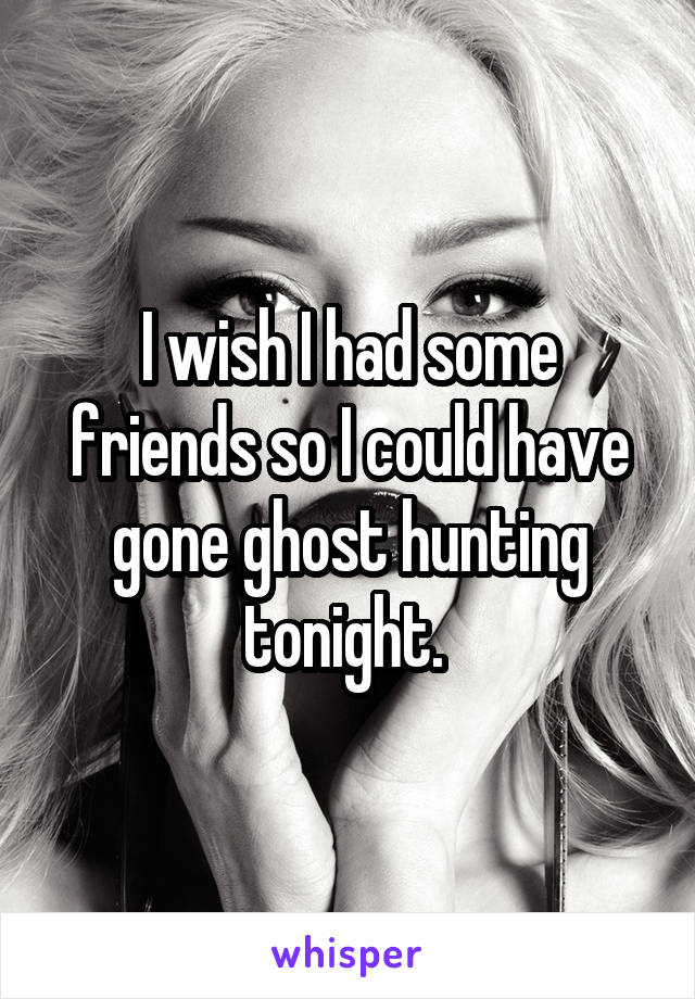 I wish I had some friends so I could have gone ghost hunting tonight. 