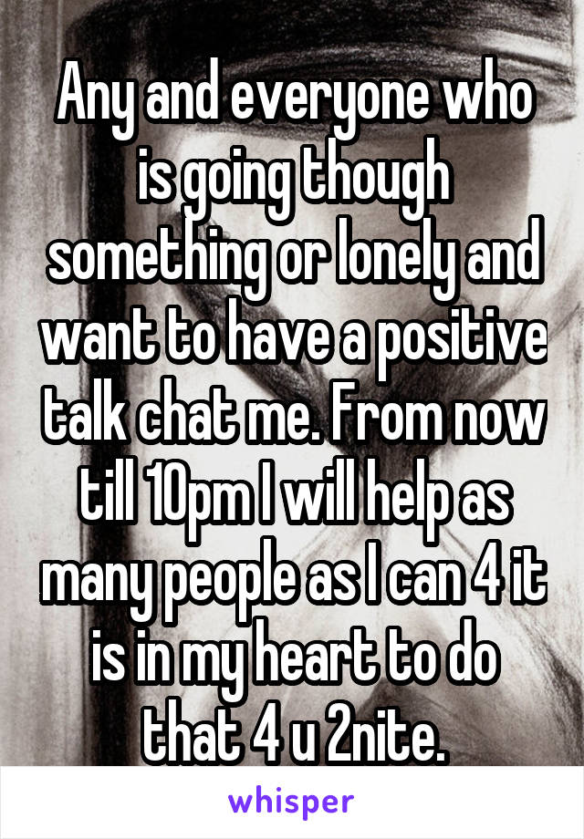 Any and everyone who is going though something or lonely and want to have a positive talk chat me. From now till 10pm I will help as many people as I can 4 it is in my heart to do that 4 u 2nite.