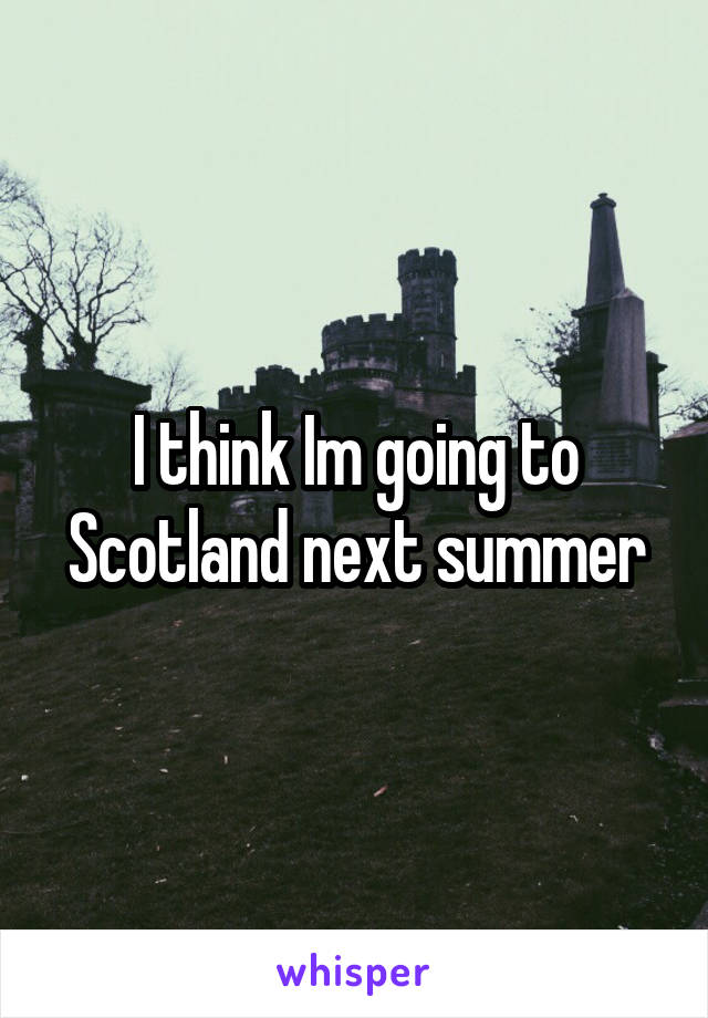 I think Im going to Scotland next summer