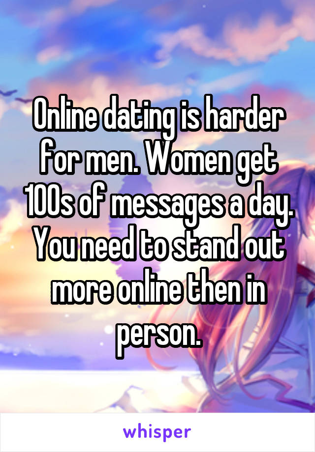 Online dating is harder for men. Women get 100s of messages a day. You need to stand out more online then in person.