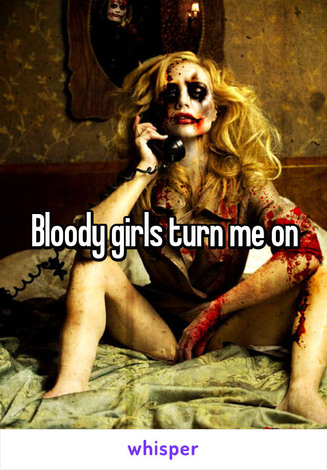 Bloody girls turn me on